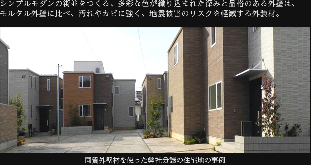 シンプルモダンの街並をつくる、多彩な色が織り込まれた深みと品格のある外壁は、モルタル外壁に比べ、汚れやカビに強く、地震被害のリスクを軽減する外装材。　同質外壁材を使った弊社分譲の住宅地の事例