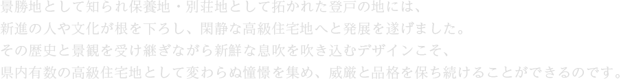 景勝地として知られ保養地・別荘地として拓かれた登戸の地には、新進の人や文化が根を下ろし、閑静な高級住宅地へと発展を遂げました。その歴史と景観を受け継ぎながら新鮮な息吹を吹き込むデザインこそ、県内有数の高級住宅地として変わらぬ憧憬を集め、威厳と品格を保ち続けることができるのです。