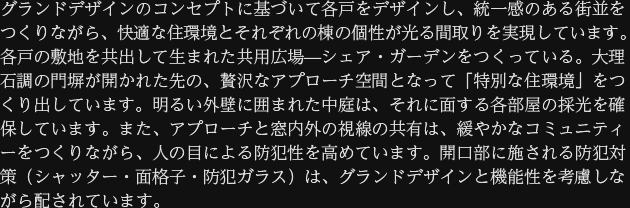グランドデザインのコンセプトに基づいて各戸をデザインし、統一感のある街並をつくりながら、快適な住環境とそれぞれの棟の個性が光る間取りを実現しています。各戸の敷地を共出して生まれた共用広場—シェア・ガーデンをつくっている。大理石調の門塀が開かれた先の、贅沢なアプローチ空間となって「特別な住環境」をつくり出しています。明るい外壁に囲まれた中庭は、それに面する各部屋の採光を確保しています。また、アプローチと窓内外の視線の共有は、緩やかなコミュニティーをつくりながら、人の目による防犯性を高めています。開口部に施される防犯対策（シャッター・面格子・防犯ガラス）は、グランドデザインと機能性を考慮しながら配されています。